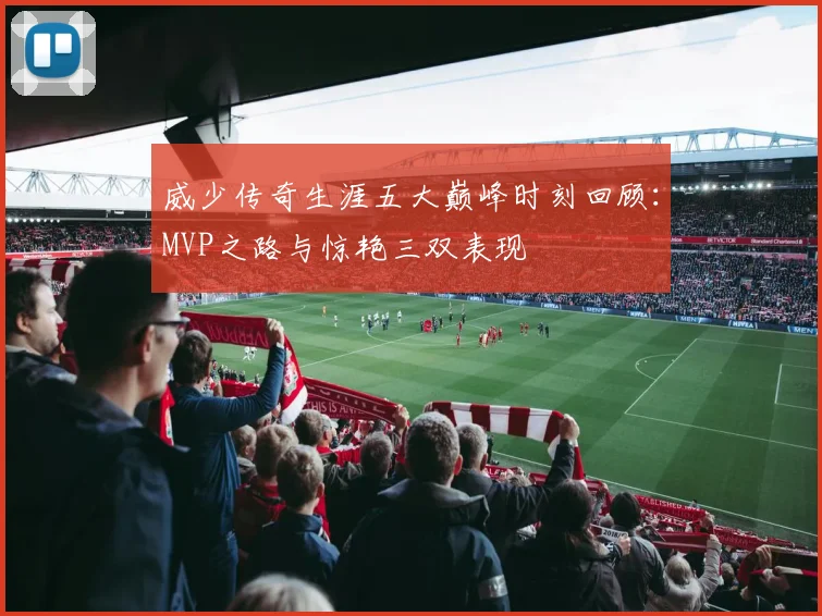 威少传奇生涯五大巅峰时刻回顾：MVP之路与惊艳三双表现
