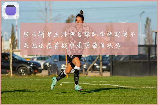 纽卡斯尔主帅坦言球队合练时间不足无法在首战中展现最佳状态