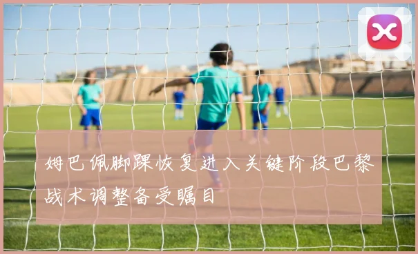 姆巴佩脚踝恢复进入关键阶段巴黎战术调整备受瞩目