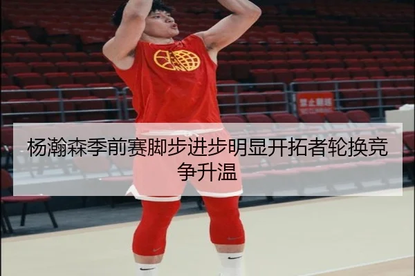 杨瀚森季前赛脚步进步明显开拓者轮换竞争升温