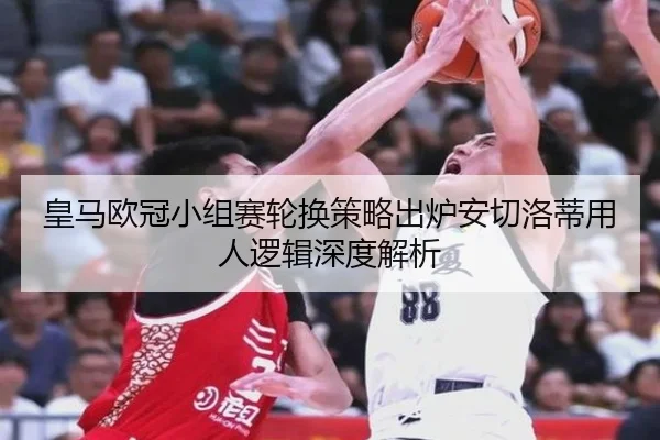 皇马欧冠小组赛轮换策略出炉安切洛蒂用人逻辑深度解析